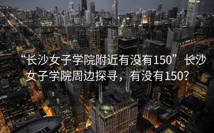 “長(cháng)沙女子學(xué)院附近有沒(méi)有150”長(cháng)沙女子學(xué)院周邊探尋，有沒(méi)有150？