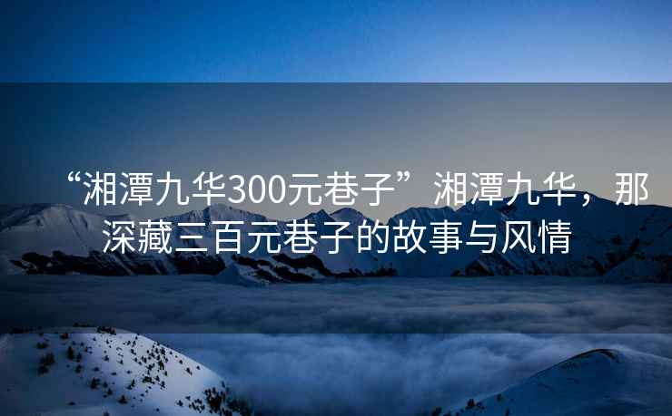 “湘潭九華300元巷子”湘潭九華，那深藏三百元巷子的故事與風(fēng)情