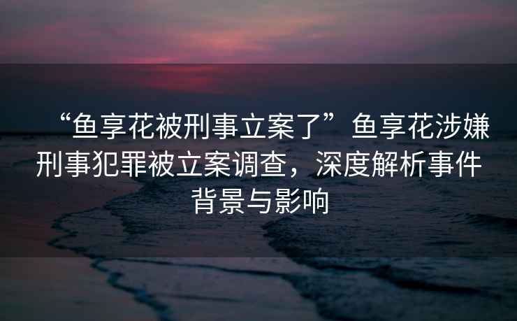 “魚(yú)享花被刑事立案了”魚(yú)享花涉嫌刑事犯罪被立案調查，深度解析事件背景與影響
