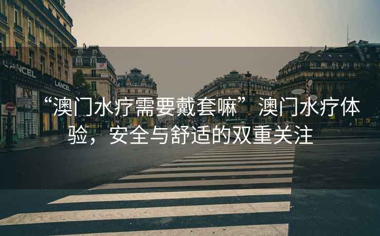 “澳門(mén)水療需要戴套嘛”澳門(mén)水療體驗，安全與舒適的雙重關(guān)注