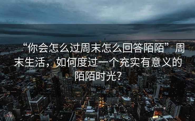 “你會(huì )怎么過(guò)周末怎么回答陌陌”周末生活，如何度過(guò)一個(gè)充實(shí)有意義的陌陌時(shí)光？