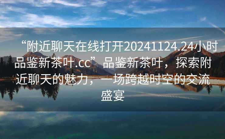 “附近聊天在線(xiàn)打開(kāi)20241124.24小時(shí)品鑒新茶葉.cc”品鑒新茶葉，探索附近聊天的魅力，一場(chǎng)跨越時(shí)空的交流盛宴