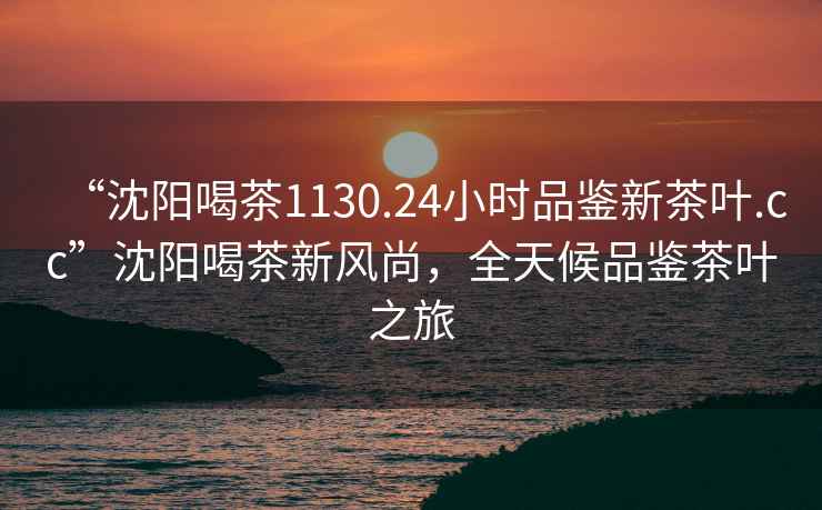 “沈陽(yáng)喝茶1130.24小時(shí)品鑒新茶葉.cc”沈陽(yáng)喝茶新風(fēng)尚，全天候品鑒茶葉之旅