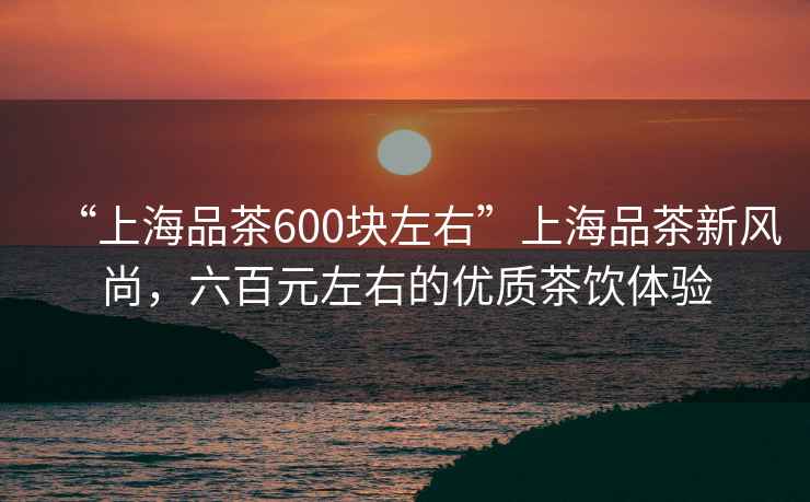 “上海品茶600塊左右”上海品茶新風(fēng)尚，六百元左右的優(yōu)質(zhì)茶飲體驗