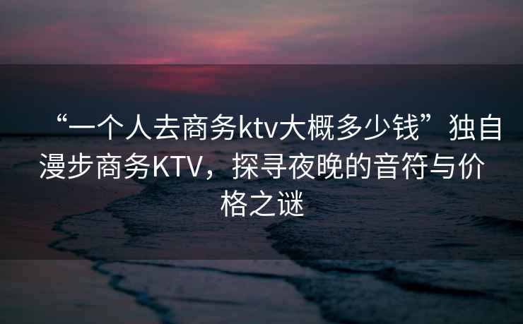 “一個(gè)人去商務(wù)ktv大概多少錢(qián)”獨自漫步商務(wù)KTV，探尋夜晚的音符與價(jià)格之謎