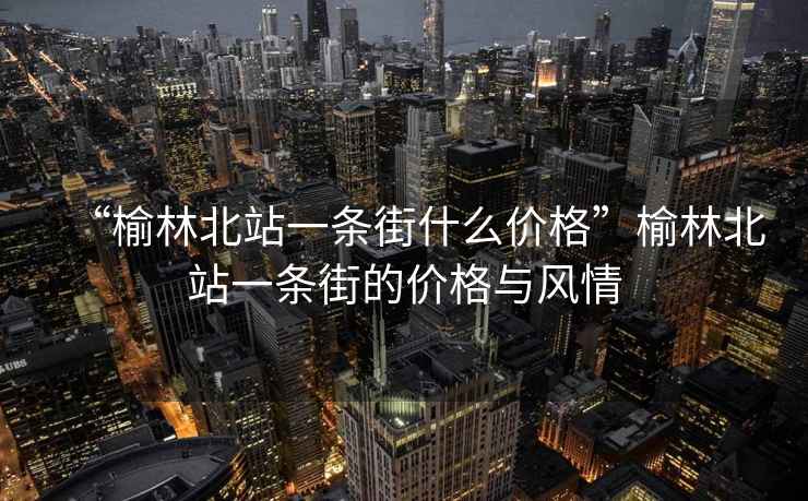 “榆林北站一條街什么價(jià)格”榆林北站一條街的價(jià)格與風(fēng)情