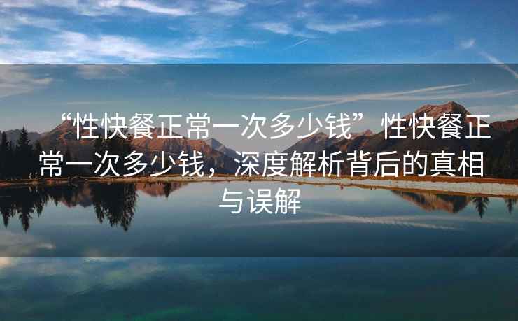 “性快餐正常一次多少錢(qián)”性快餐正常一次多少錢(qián)，深度解析背后的真相與誤解