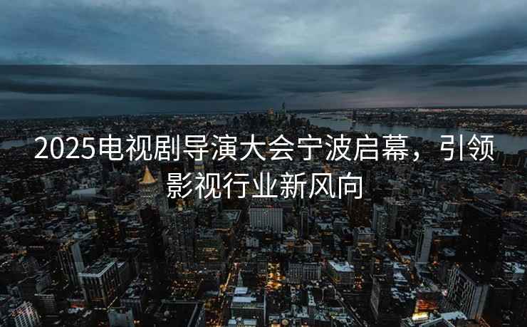 2025電視劇導演大會(huì )寧波啟幕，引領(lǐng)影視行業(yè)新風(fēng)向