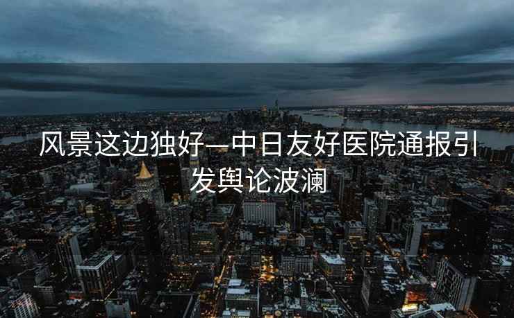 風(fēng)景這邊獨好—中日友好醫院通報引發(fā)輿論波瀾