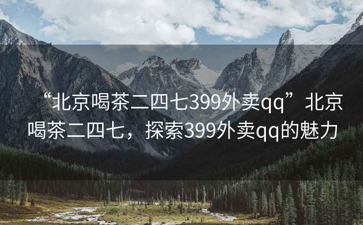 “北京喝茶二四七399外賣(mài)qq”北京喝茶二四七，探索399外賣(mài)qq的魅力