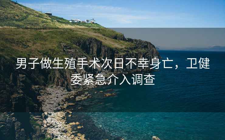 男子做生殖手術(shù)次日不幸身亡，衛健委緊急介入調查
