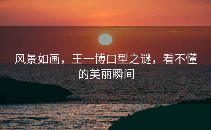 風(fēng)景如畫(huà)，王一博口型之謎，看不懂的美麗瞬間