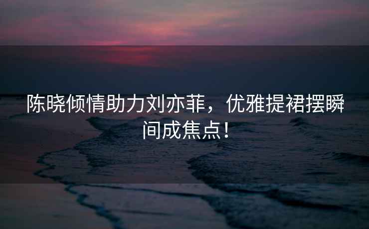 陳曉?xún)A情助力劉亦菲，優(yōu)雅提裙擺瞬間成焦點(diǎn)！