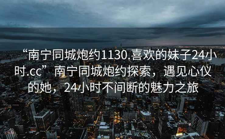 “南寧同城炮約1130.喜歡的妹子24小時(shí).cc”南寧同城炮約探索，遇見(jiàn)心儀的她，24小時(shí)不間斷的魅力之旅