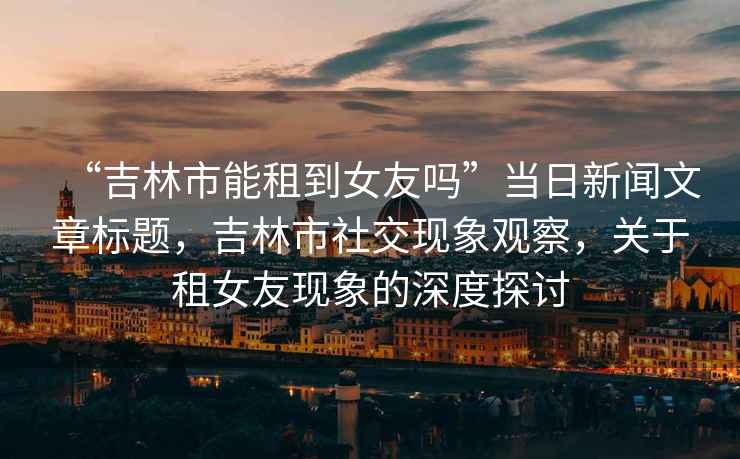 “吉林市能租到女友嗎”當日新聞文章標題，吉林市社交現象觀(guān)察，關(guān)于租女友現象的深度探討