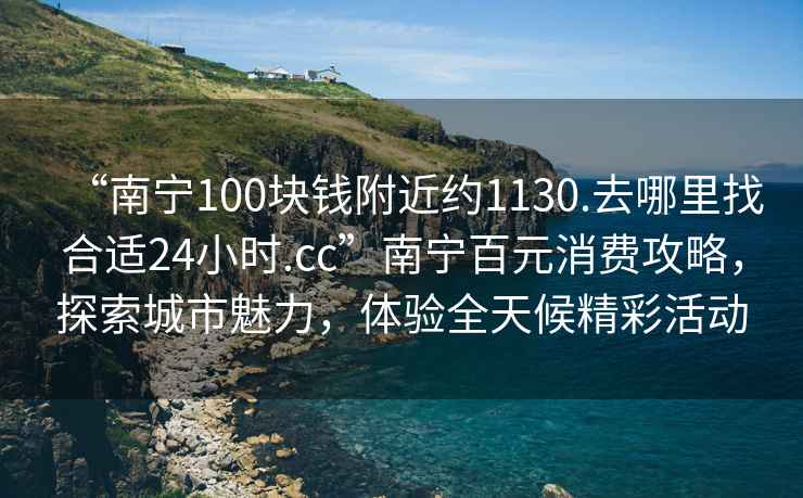“南寧100塊錢(qián)附近約1130.去哪里找合適24小時(shí).cc”南寧百元消費攻略，探索城市魅力，體驗全天候精彩活動(dòng)