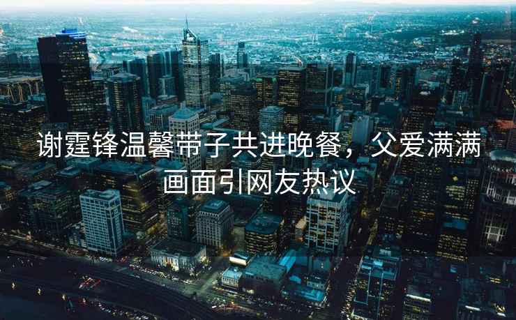 謝霆鋒溫馨帶子共進(jìn)晚餐，父愛(ài)滿(mǎn)滿(mǎn)畫(huà)面引網(wǎng)友熱議