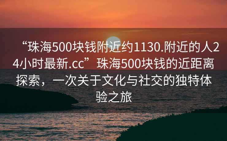 “珠海500塊錢(qián)附近約1130.附近的人24小時(shí)最新.cc”珠海500塊錢(qián)的近距離探索，一次關(guān)于文化與社交的獨特體驗之旅