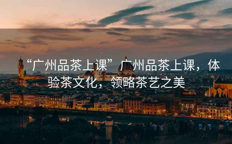 “廣州品茶上課”廣州品茶上課，體驗茶文化，領(lǐng)略茶藝之美