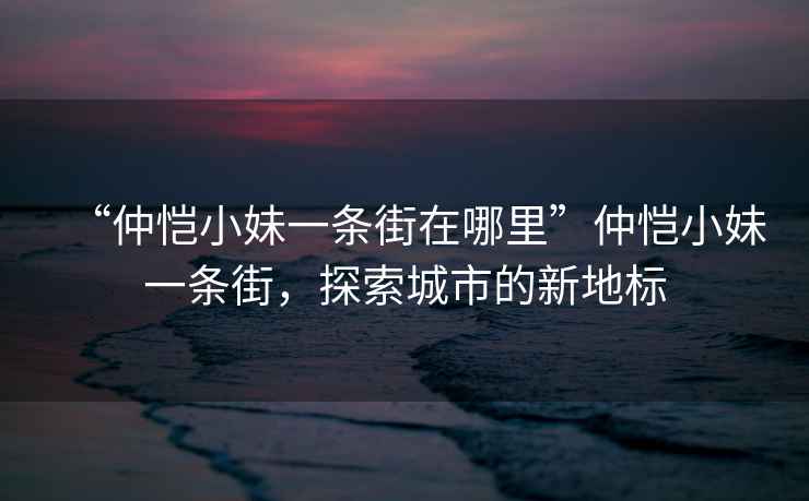 “仲愷小妹一條街在哪里”仲愷小妹一條街，探索城市的新地標
