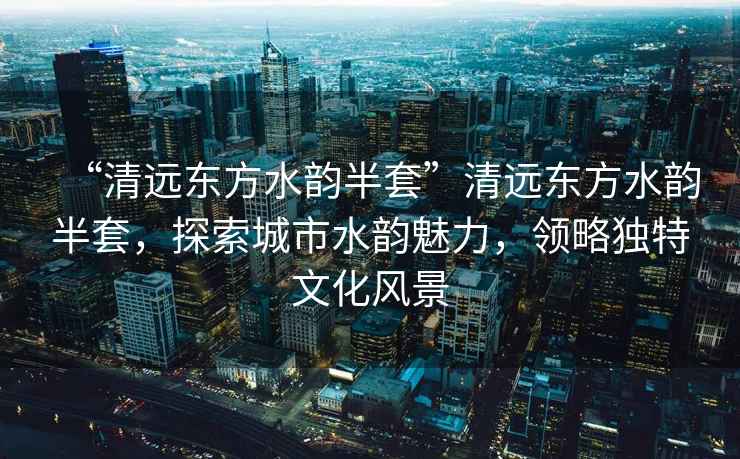 “清遠東方水韻半套”清遠東方水韻半套，探索城市水韻魅力，領(lǐng)略獨特文化風(fēng)景