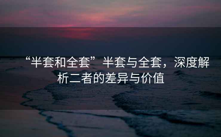 “半套和全套”半套與全套，深度解析二者的差異與價(jià)值