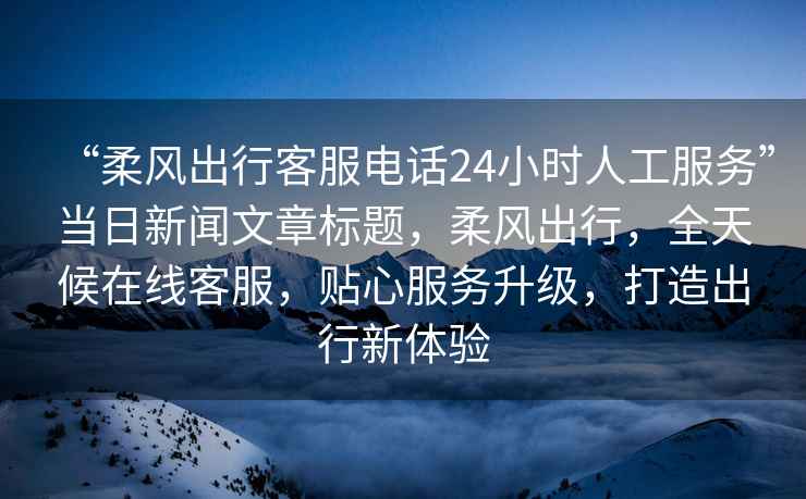 “柔風(fēng)出行客服電話(huà)24小時(shí)人工服務(wù)”當日新聞文章標題，柔風(fēng)出行，全天候在線(xiàn)客服，貼心服務(wù)升級，打造出行新體驗