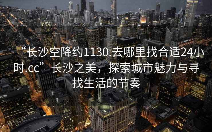 “長(cháng)沙空降約1130.去哪里找合適24小時(shí).cc”長(cháng)沙之美，探索城市魅力與尋找生活的節奏