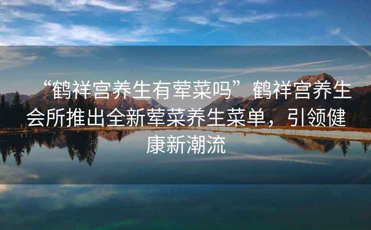 “鶴祥宮養生有葷菜嗎”鶴祥宮養生會(huì )所推出全新葷菜養生菜單，引領(lǐng)健康新潮流