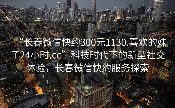“長(cháng)春微信快約300元1130.喜歡的妹子24小時(shí).cc”科技時(shí)代下的新型社交體驗，長(cháng)春微信快約服務(wù)探索