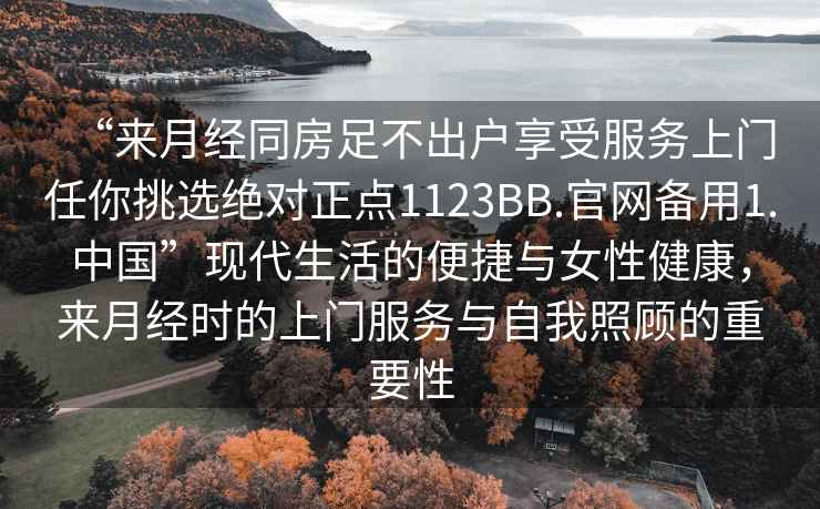“來(lái)月經(jīng)同房足不出戶(hù)享受服務(wù)上門(mén)任你挑選絕對正點(diǎn)1123BB.官網(wǎng)備用1.中國”現代生活的便捷與女性健康，來(lái)月經(jīng)時(shí)的上門(mén)服務(wù)與自我照顧的重要性
