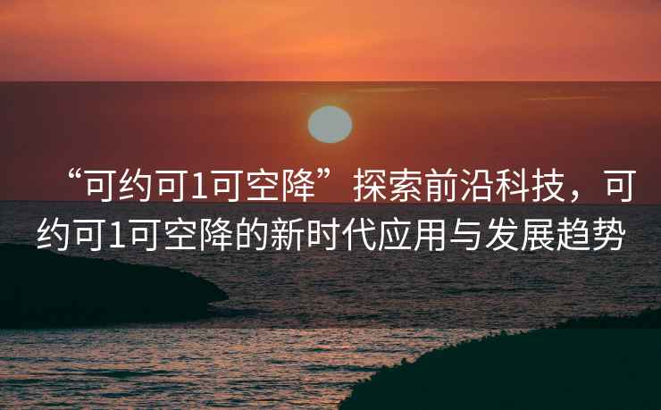 “可約可1可空降”探索前沿科技，可約可1可空降的新時(shí)代應用與發(fā)展趨勢