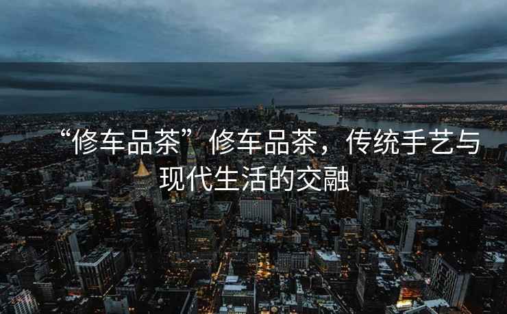 “修車(chē)品茶”修車(chē)品茶，傳統手藝與現代生活的交融