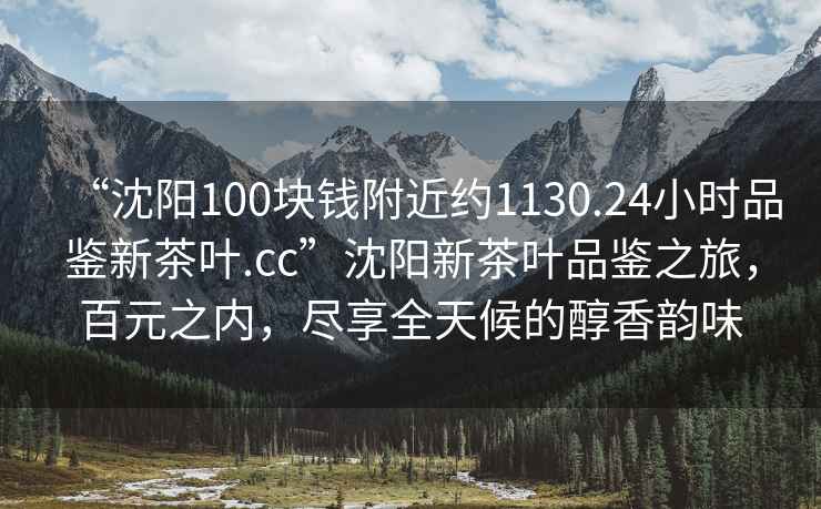 “沈陽(yáng)100塊錢(qián)附近約1130.24小時(shí)品鑒新茶葉.cc”沈陽(yáng)新茶葉品鑒之旅，百元之內，盡享全天候的醇香韻味