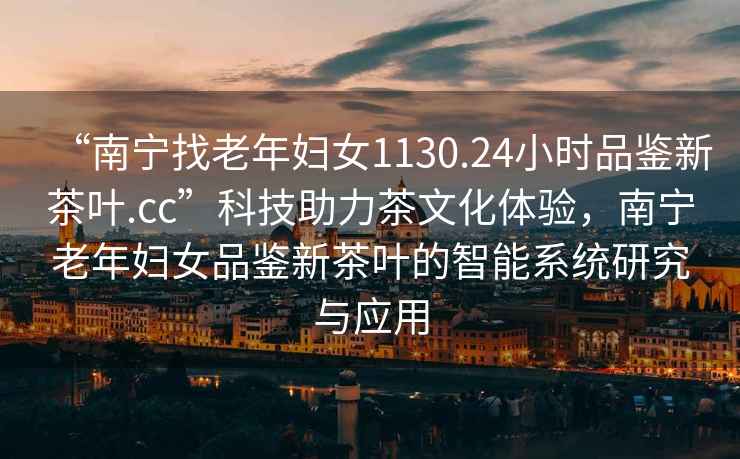 “南寧找老年婦女1130.24小時(shí)品鑒新茶葉.cc”科技助力茶文化體驗，南寧老年婦女品鑒新茶葉的智能系統研究與應用