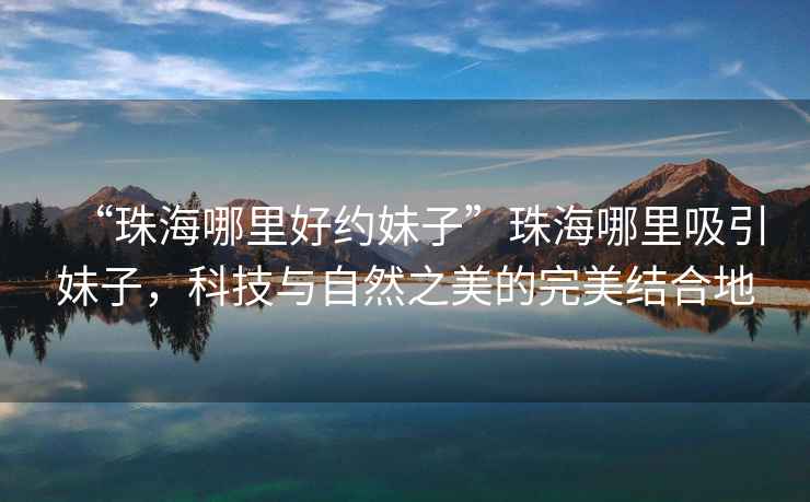 “珠海哪里好約妹子”珠海哪里吸引妹子，科技與自然之美的完美結合地