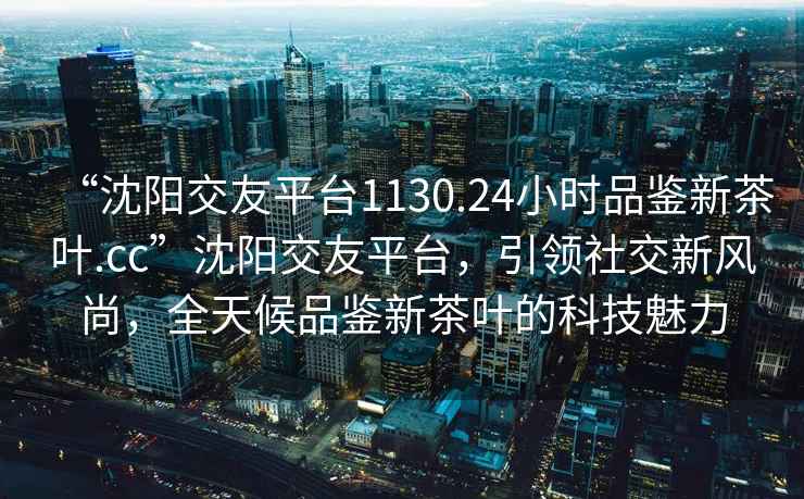 “沈陽(yáng)交友平臺1130.24小時(shí)品鑒新茶葉.cc”沈陽(yáng)交友平臺，引領(lǐng)社交新風(fēng)尚，全天候品鑒新茶葉的科技魅力