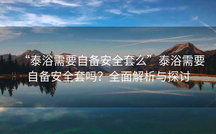 “泰浴需要自備安全套么”泰浴需要自備安全套嗎？全面解析與探討