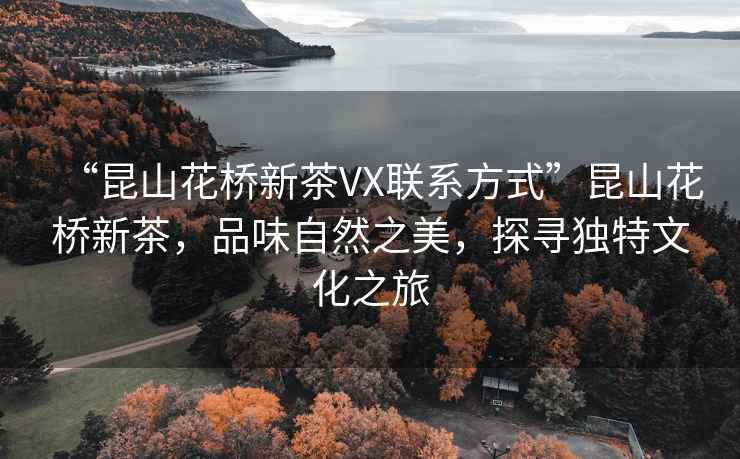 “昆山花橋新茶VX聯(lián)系方式”昆山花橋新茶，品味自然之美，探尋獨特文化之旅