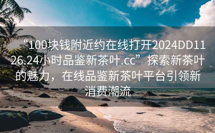 “100塊錢(qián)附近約在線(xiàn)打開(kāi)2024DD1126.24小時(shí)品鑒新茶葉.cc”探索新茶葉的魅力，在線(xiàn)品鑒新茶葉平臺引領(lǐng)新消費潮流