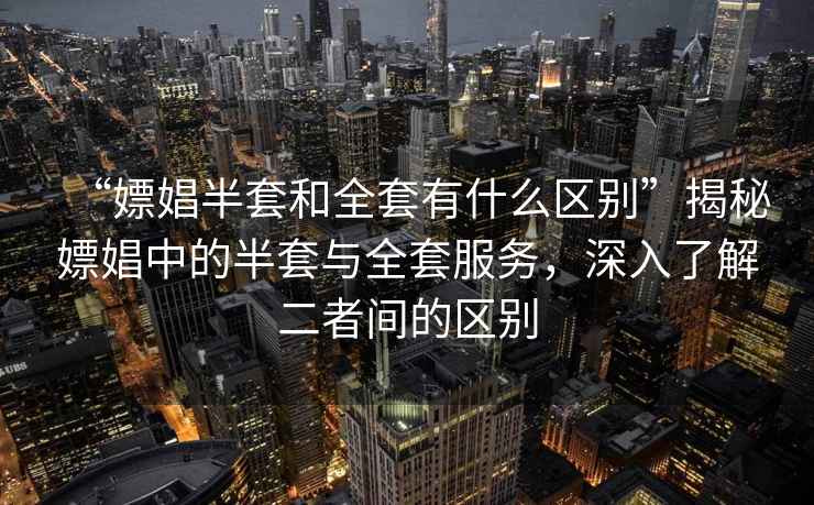 “嫖娼半套和全套有什么區別”揭秘嫖娼中的半套與全套服務(wù)，深入了解二者間的區別