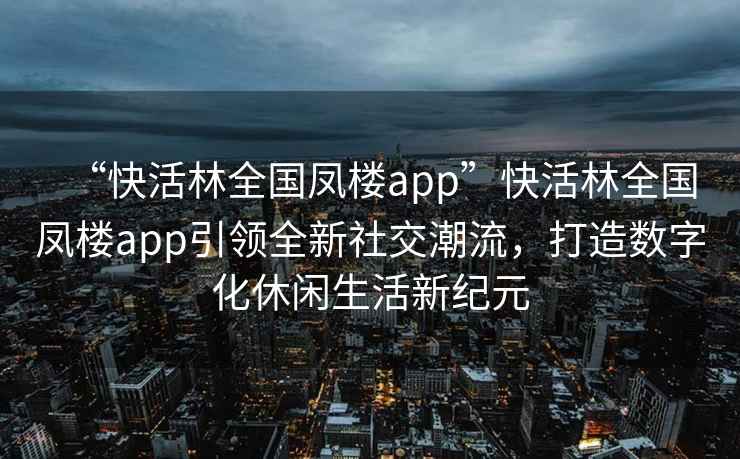 “快活林全國鳳樓app”快活林全國鳳樓app引領(lǐng)全新社交潮流，打造數字化休閑生活新紀元
