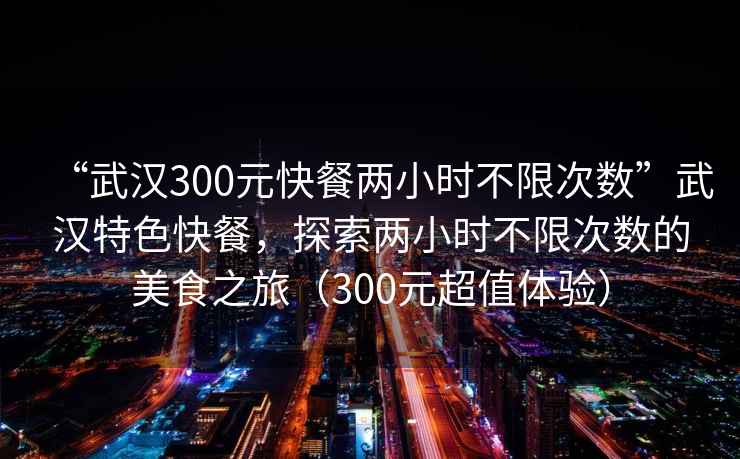 “武漢300元快餐兩小時(shí)不限次數”武漢特色快餐，探索兩小時(shí)不限次數的美食之旅（300元超值體驗）