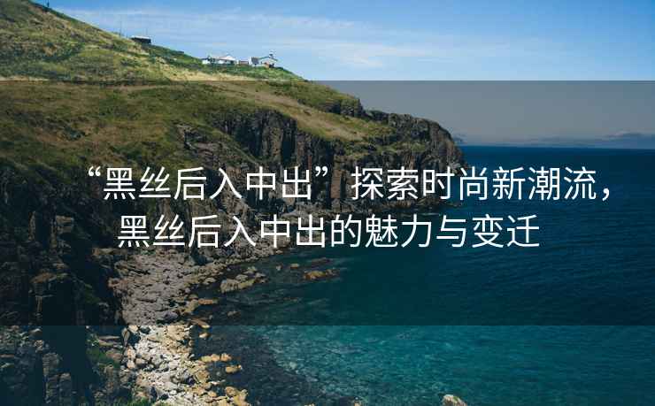 “黑絲后入中出”探索時(shí)尚新潮流，黑絲后入中出的魅力與變遷