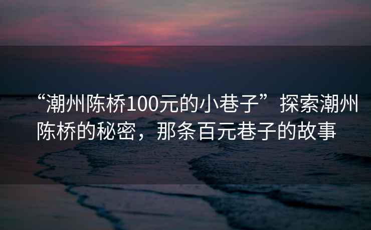 “潮州陳橋100元的小巷子”探索潮州陳橋的秘密，那條百元巷子的故事