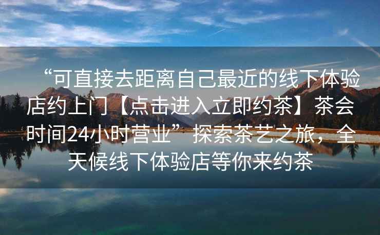 “可直接去距離自己最近的線(xiàn)下體驗店約上門(mén)【點(diǎn)擊進(jìn)入立即約茶】茶會(huì )時(shí)間24小時(shí)營(yíng)業(yè)”探索茶藝之旅，全天候線(xiàn)下體驗店等你來(lái)約茶