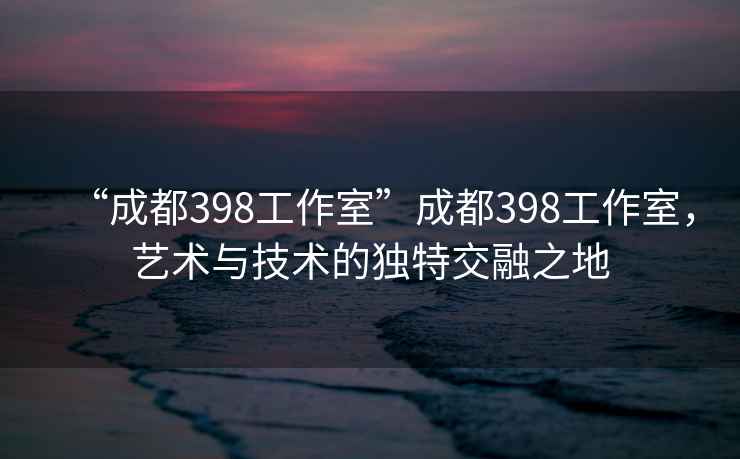 “成都398工作室”成都398工作室，藝術(shù)與技術(shù)的獨特交融之地