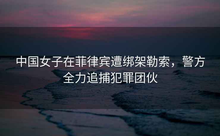 中國女子在菲律賓遭綁架勒索，警方全力追捕犯罪團伙