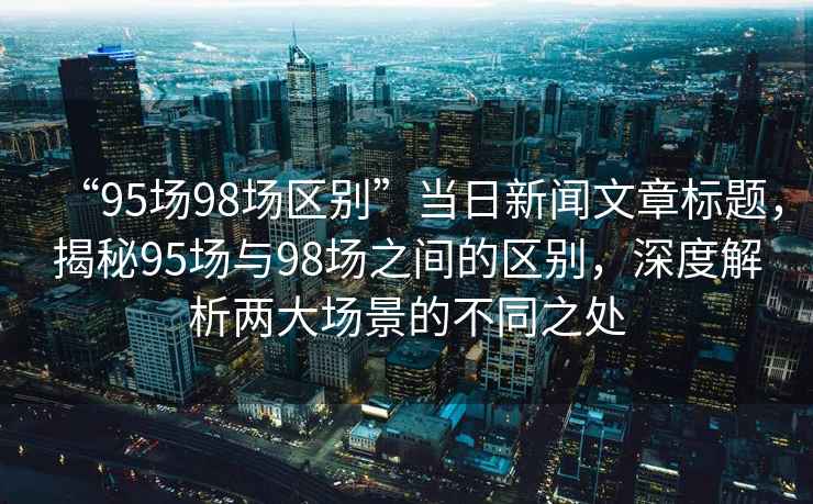 “95場(chǎng)98場(chǎng)區別”當日新聞文章標題，揭秘95場(chǎng)與98場(chǎng)之間的區別，深度解析兩大場(chǎng)景的不同之處
