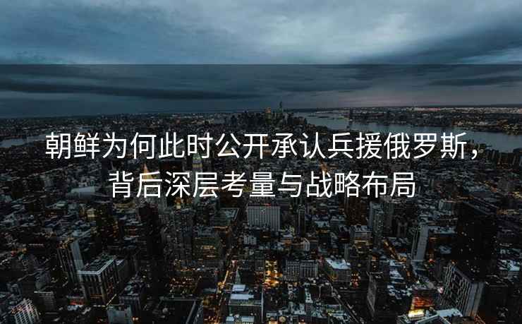 朝鮮為何此時(shí)公開(kāi)承認兵援俄羅斯，背后深層考量與戰略布局